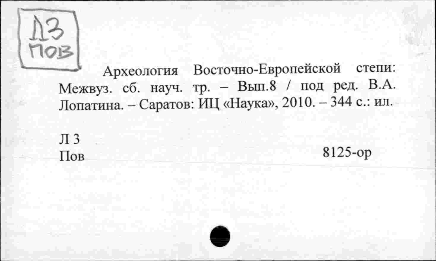 ﻿—__
Археология Восточно-Европейской степи:
Межвуз. сб. науч. тр. — Вып.8 / под ред. В.А. Лопатина. — Саратов: ИЦ «Наука», 2010. — 344 с.: ил.
Л 3
Пов
8125-ор